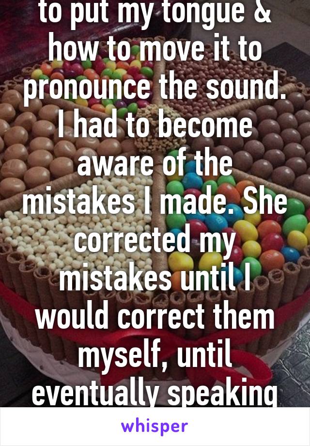 She taught me where to put my tongue & how to move it to pronounce the sound. I had to become aware of the mistakes I made. She corrected my mistakes until I would correct them myself, until eventually speaking normally came naturally.