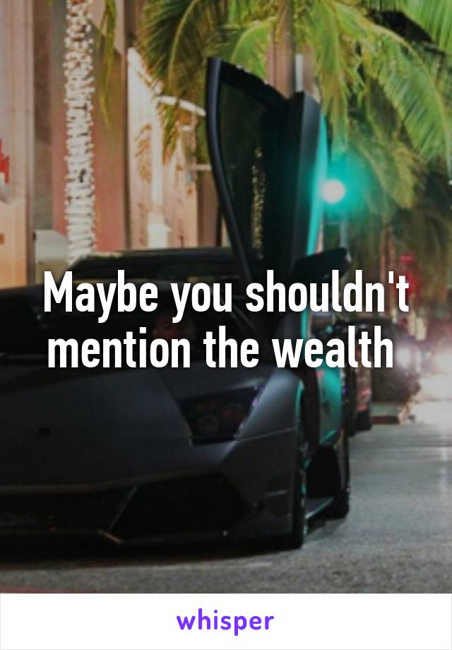 Maybe you shouldn't mention the wealth 