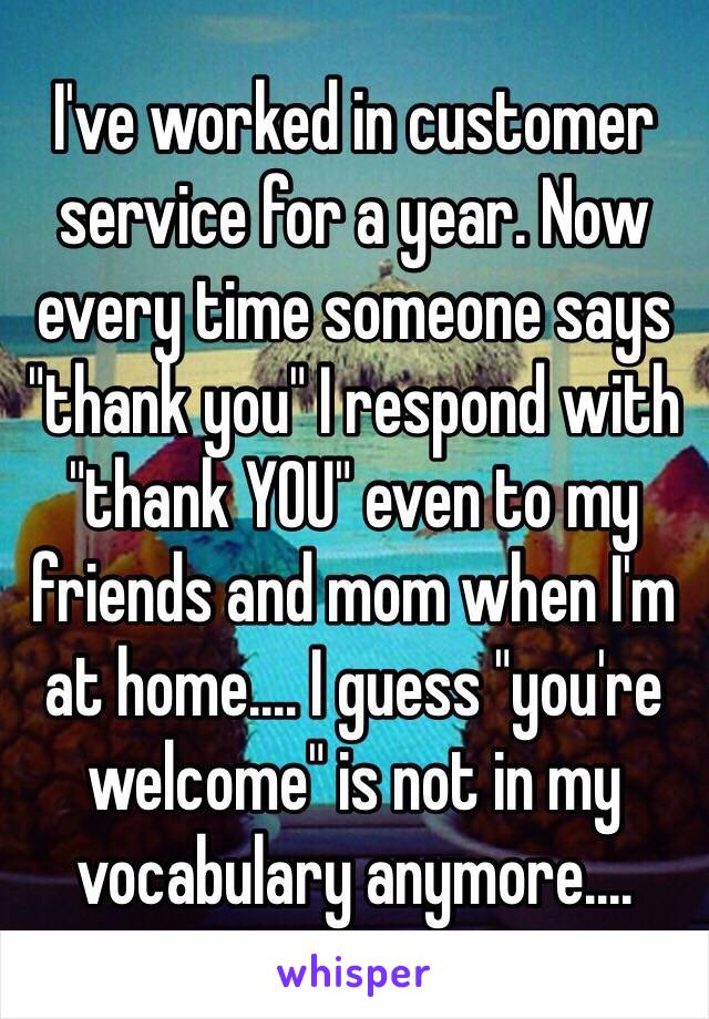 I've worked in customer service for a year. Now every time someone says "thank you" I respond with "thank YOU" even to my friends and mom when I'm at home.... I guess "you're welcome" is not in my vocabulary anymore....