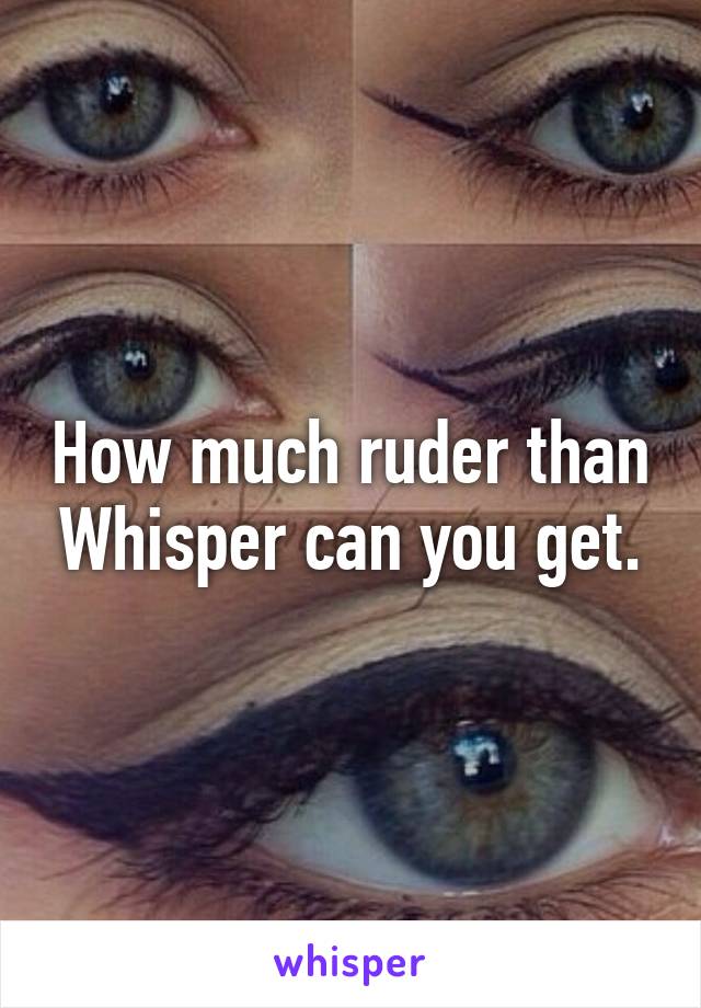 How much ruder than Whisper can you get.