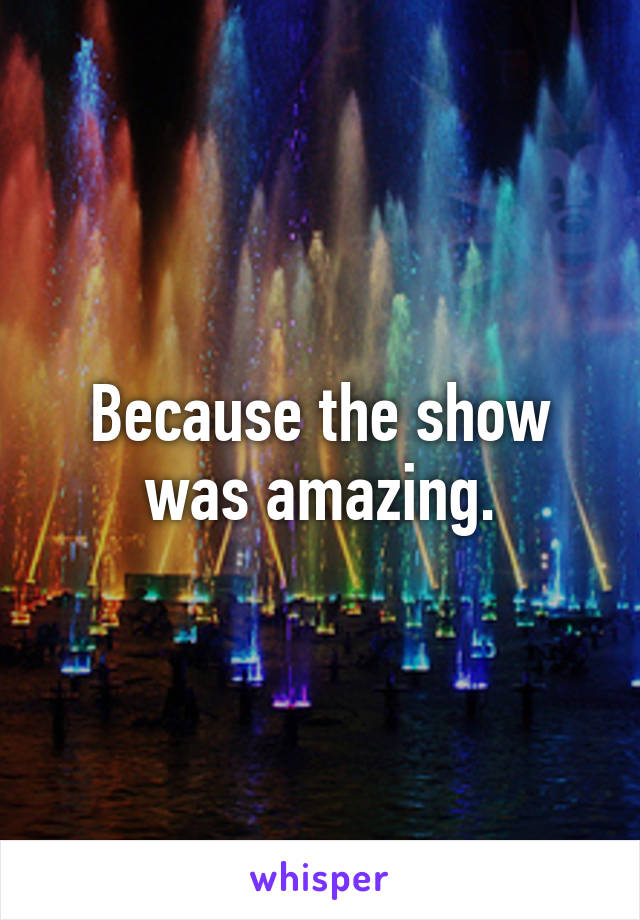 Because the show was amazing.