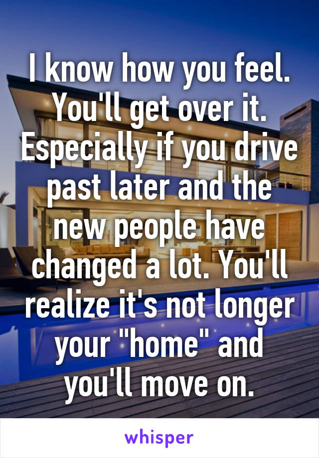 I know how you feel. You'll get over it. Especially if you drive past later and the new people have changed a lot. You'll realize it's not longer your "home" and you'll move on.