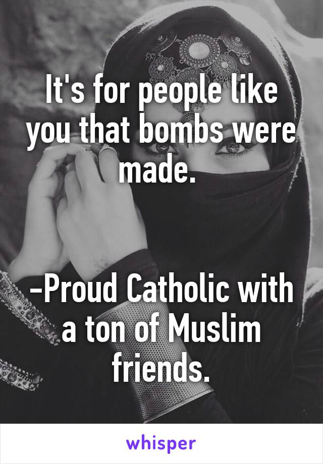 It's for people like you that bombs were made. 


-Proud Catholic with a ton of Muslim friends.