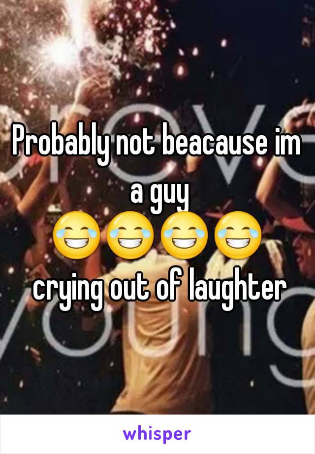 Probably not beacause im a guy
😂😂😂😂 crying out of laughter