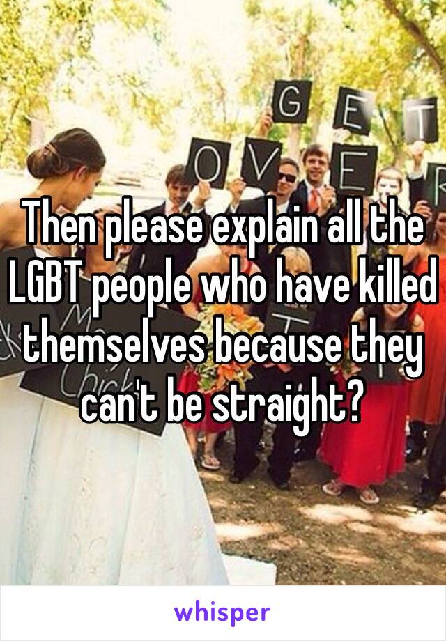 Then please explain all the LGBT people who have killed themselves because they can't be straight?