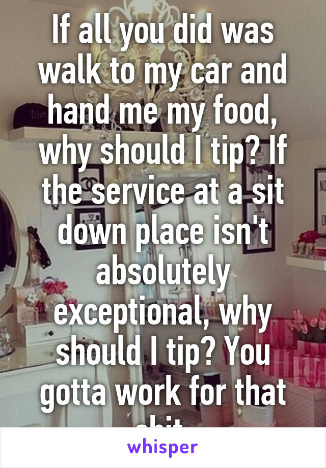 If all you did was walk to my car and hand me my food, why should I tip? If the service at a sit down place isn't absolutely exceptional, why should I tip? You gotta work for that shit.