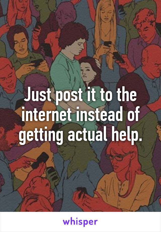 Just post it to the internet instead of getting actual help.