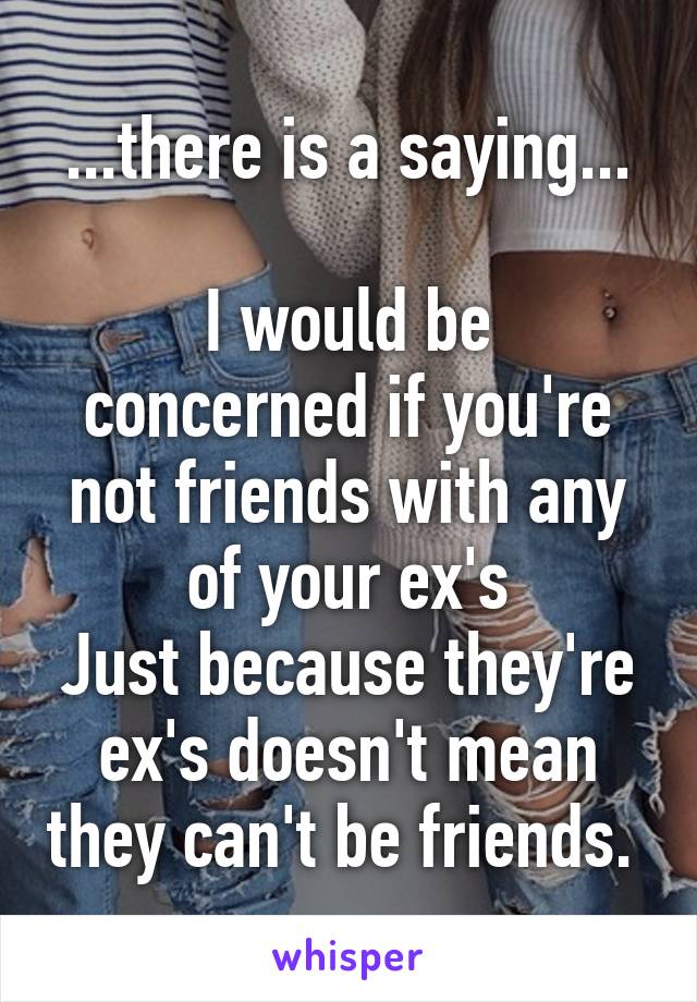 ...there is a saying...

I would be concerned if you're not friends with any of your ex's
Just because they're ex's doesn't mean they can't be friends. 