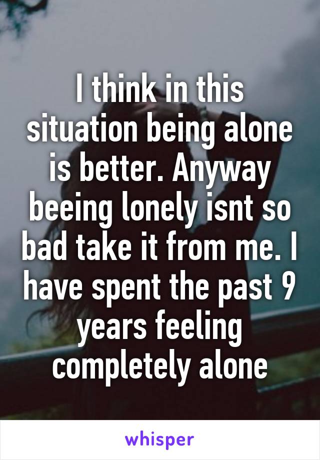 I think in this situation being alone is better. Anyway beeing lonely isnt so bad take it from me. I have spent the past 9 years feeling completely alone