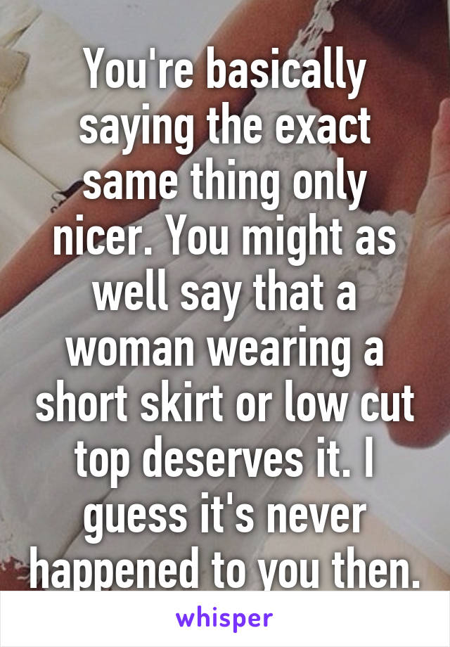 You're basically saying the exact same thing only nicer. You might as well say that a woman wearing a short skirt or low cut top deserves it. I guess it's never happened to you then.