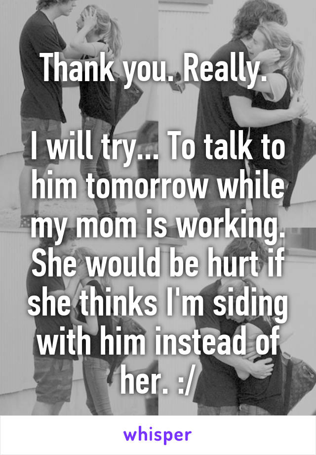 Thank you. Really. 

I will try... To talk to him tomorrow while my mom is working. She would be hurt if she thinks I'm siding with him instead of her. :/