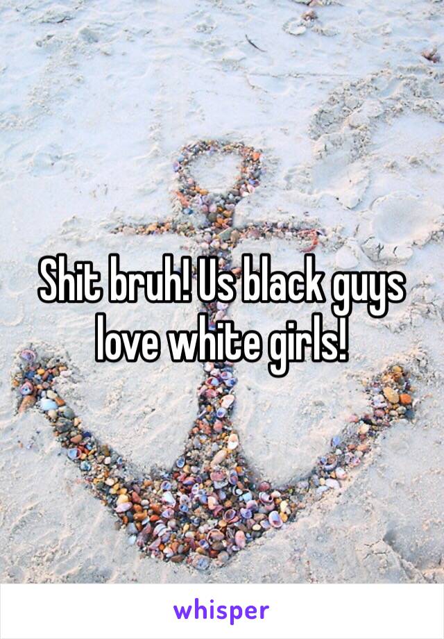 Shit bruh! Us black guys love white girls!