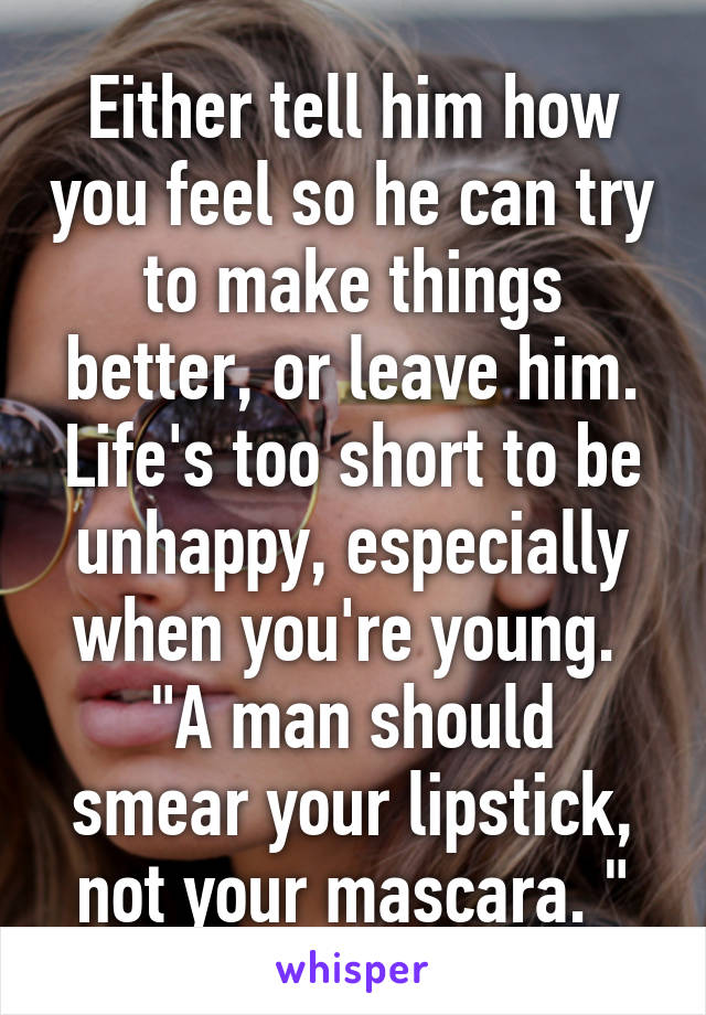 Either tell him how you feel so he can try to make things better, or leave him. Life's too short to be unhappy, especially when you're young. 
"A man should smear your lipstick, not your mascara. "