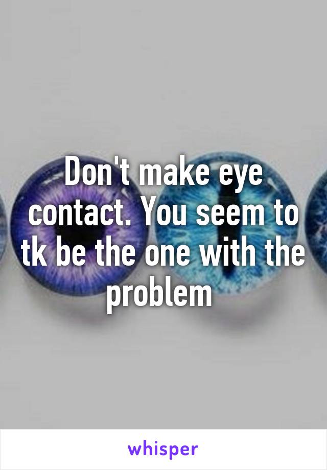 Don't make eye contact. You seem to tk be the one with the problem 