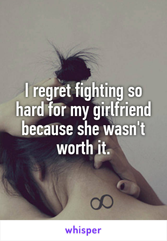 I regret fighting so hard for my girlfriend because she wasn't worth it.