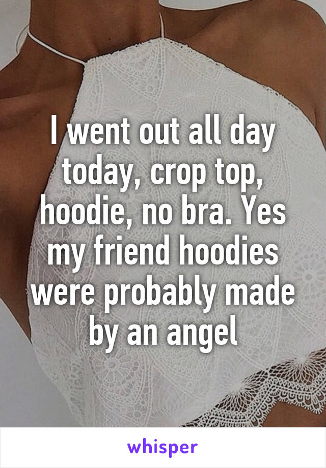 I went out all day today, crop top, hoodie, no bra. Yes my friend hoodies were probably made by an angel