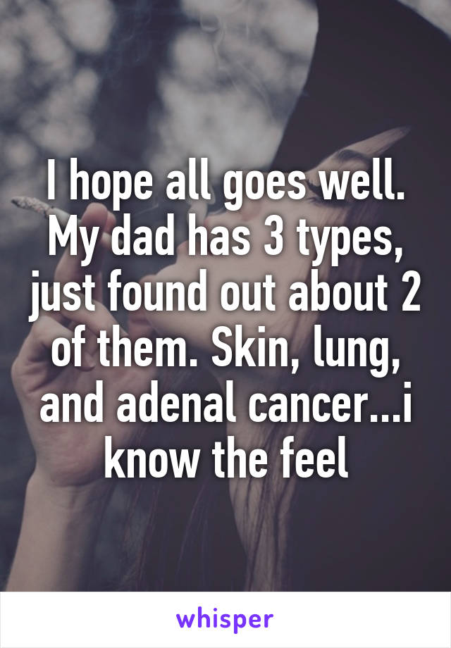 I hope all goes well. My dad has 3 types, just found out about 2 of them. Skin, lung, and adenal cancer...i know the feel