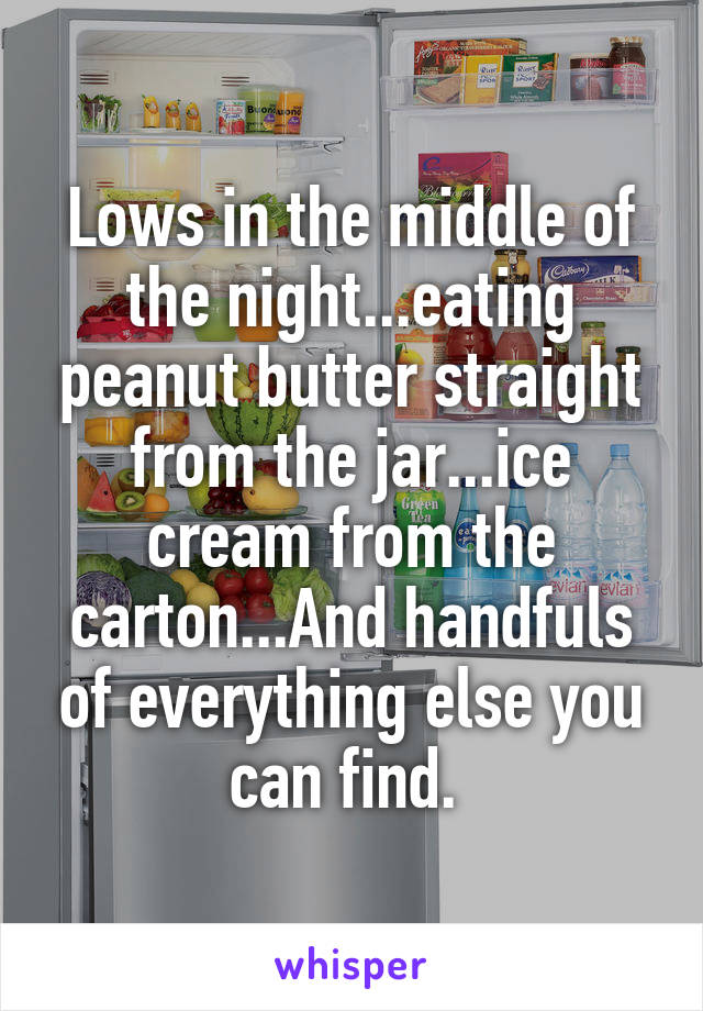 Lows in the middle of the night...eating peanut butter straight from the jar...ice cream from the carton...And handfuls of everything else you can find. 