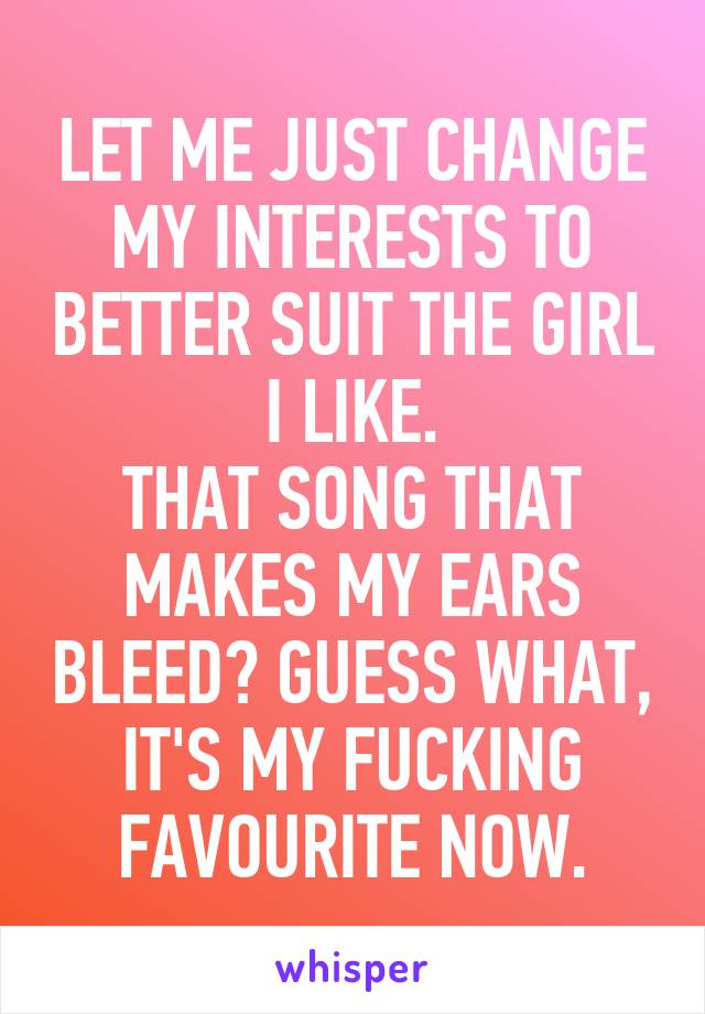 LET ME JUST CHANGE MY INTERESTS TO BETTER SUIT THE GIRL I LIKE.
THAT SONG THAT MAKES MY EARS BLEED? GUESS WHAT, IT'S MY FUCKING FAVOURITE NOW.