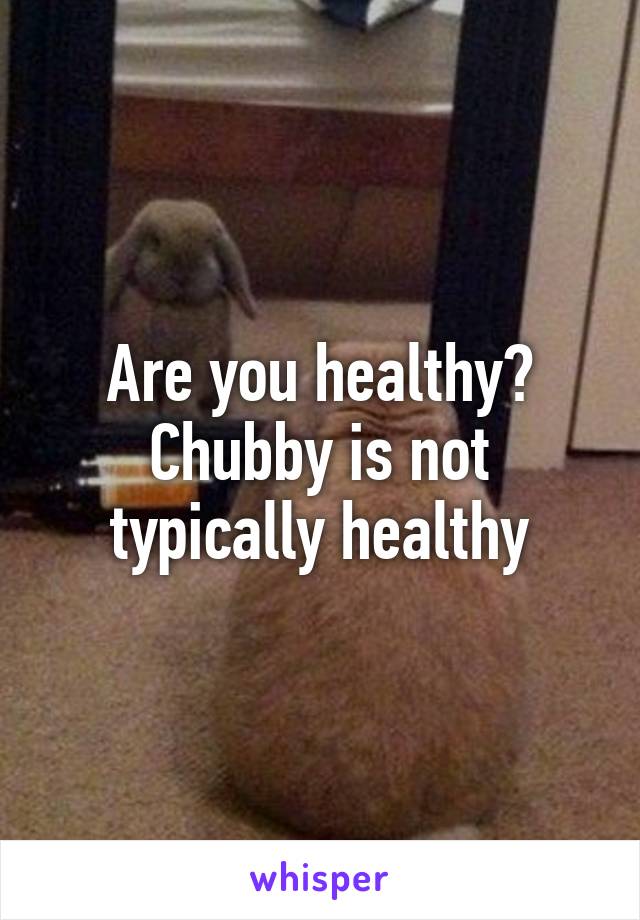 Are you healthy? Chubby is not typically healthy