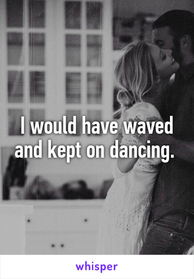 I would have waved and kept on dancing. 