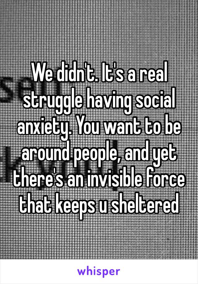 We didn't. It's a real struggle having social anxiety. You want to be around people, and yet there's an invisible force that keeps u sheltered 