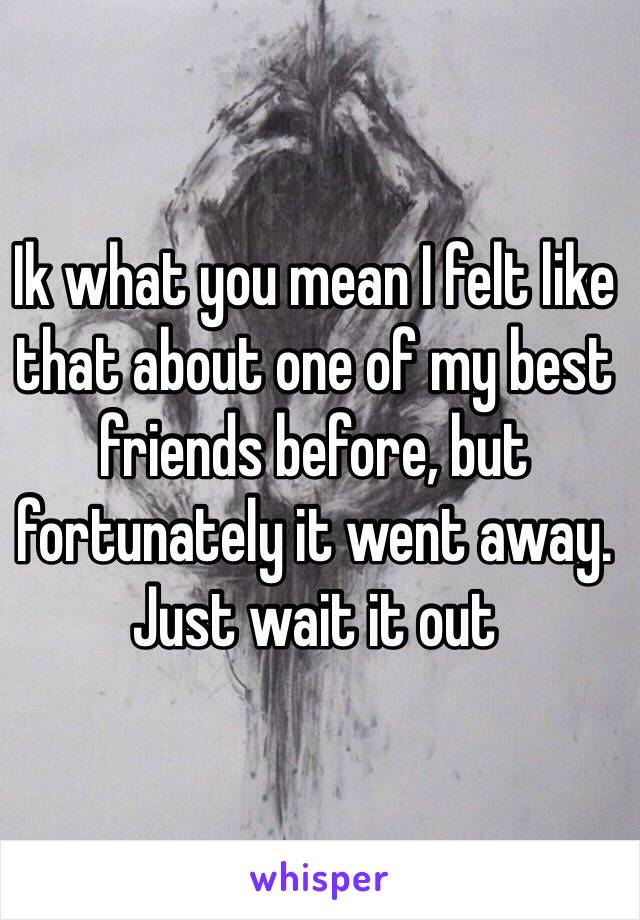 Ik what you mean I felt like that about one of my best friends before, but fortunately it went away. Just wait it out 