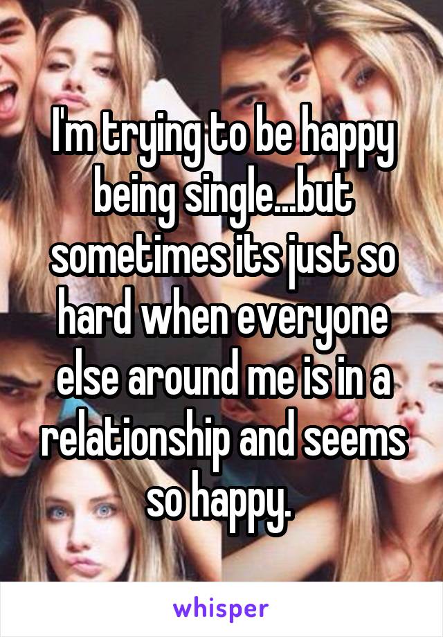 I'm trying to be happy being single...but sometimes its just so hard when everyone else around me is in a relationship and seems so happy. 