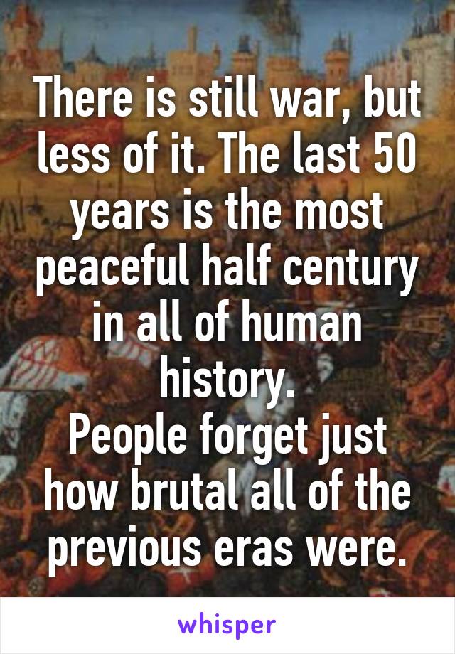 There is still war, but less of it. The last 50 years is the most peaceful half century in all of human history.
People forget just how brutal all of the previous eras were.