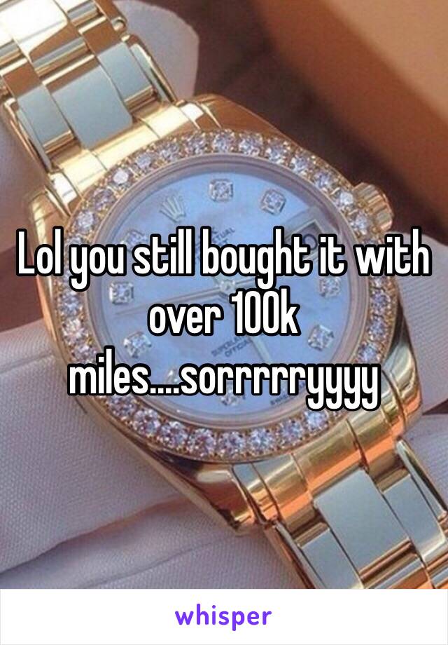 Lol you still bought it with over 100k miles....sorrrrryyyy