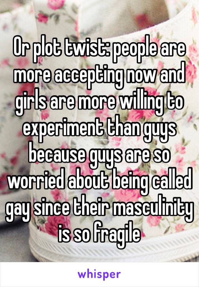 Or plot twist: people are more accepting now and girls are more willing to experiment than guys because guys are so worried about being called gay since their masculinity is so fragile