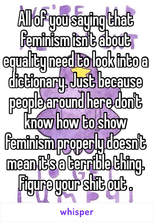 All of you saying that feminism isn't about equality need to look into a dictionary. Just because people around here don't know how to show feminism properly doesn't mean it's a terrible thing. Figure your shit out . 