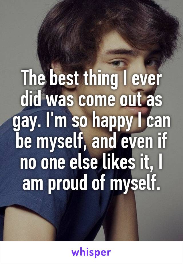 The best thing I ever did was come out as gay. I'm so happy I can be myself, and even if no one else likes it, I am proud of myself.