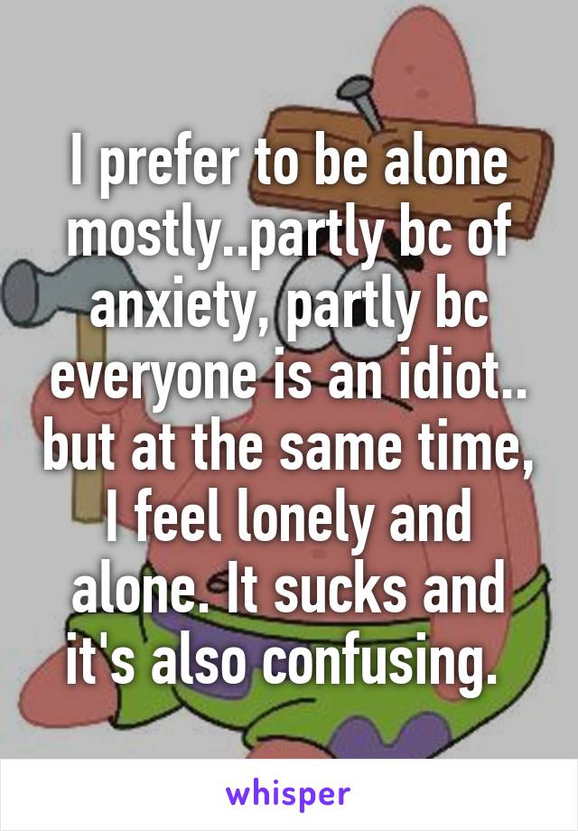 I prefer to be alone mostly..partly bc of anxiety, partly bc everyone is an idiot.. but at the same time, I feel lonely and alone. It sucks and it's also confusing. 