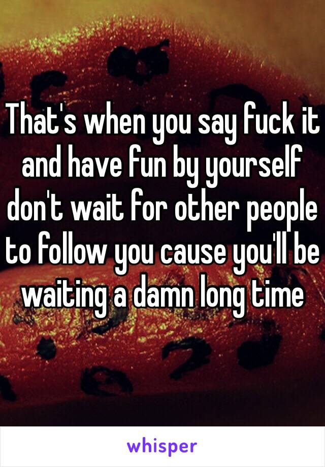 That's when you say fuck it and have fun by yourself don't wait for other people to follow you cause you'll be waiting a damn long time 