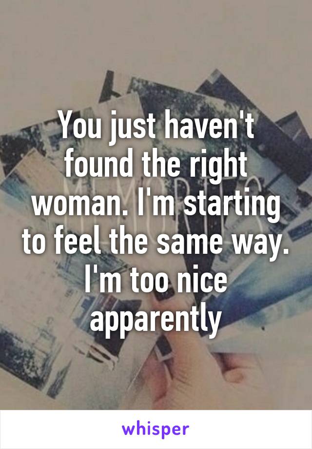 You just haven't found the right woman. I'm starting to feel the same way. I'm too nice apparently