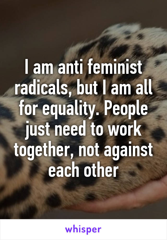 I am anti feminist radicals, but I am all for equality. People just need to work together, not against each other