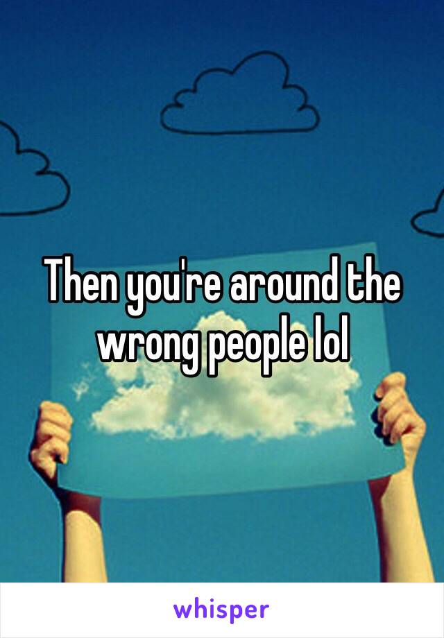 Then you're around the wrong people lol