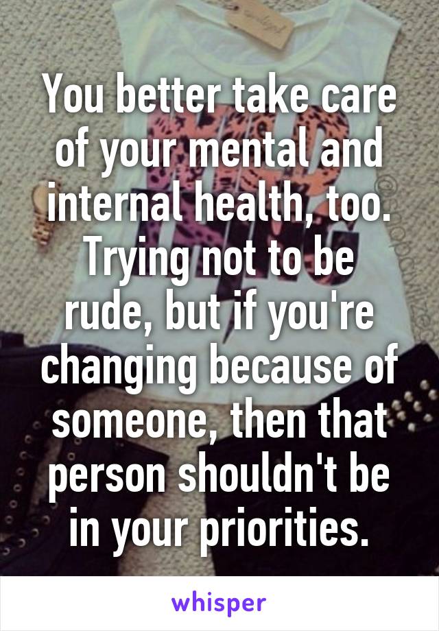 You better take care of your mental and internal health, too.
Trying not to be rude, but if you're changing because of someone, then that person shouldn't be in your priorities.