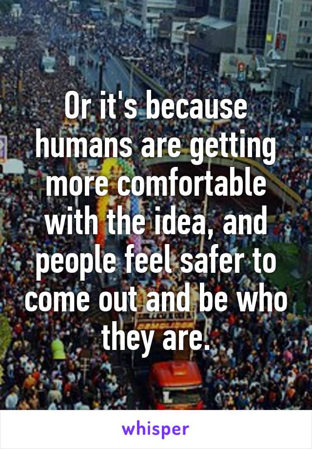 Or it's because humans are getting more comfortable with the idea, and people feel safer to come out and be who they are.