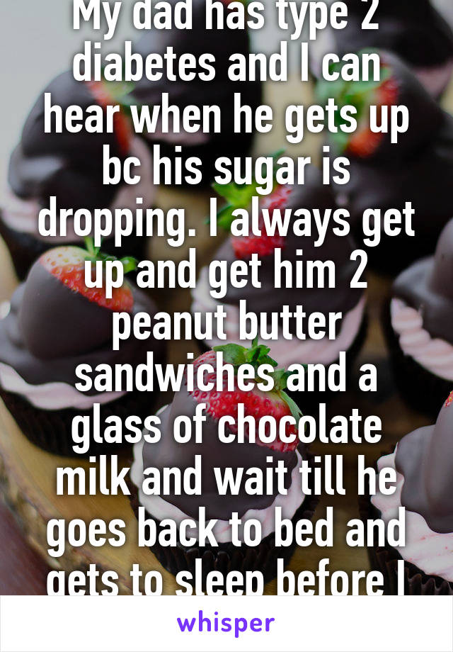 My dad has type 2 diabetes and I can hear when he gets up bc his sugar is dropping. I always get up and get him 2 peanut butter sandwiches and a glass of chocolate milk and wait till he goes back to bed and gets to sleep before I go back to bed. 