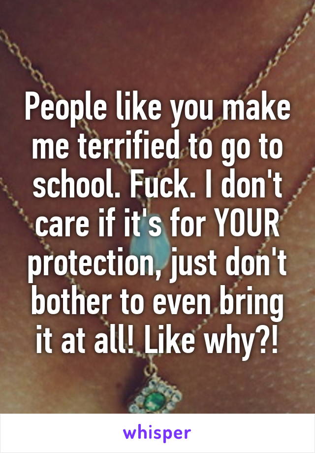 People like you make me terrified to go to school. Fuck. I don't care if it's for YOUR protection, just don't bother to even bring it at all! Like why?!