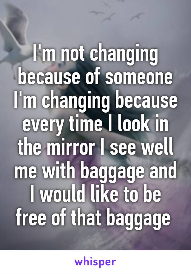 I'm not changing because of someone I'm changing because every time I look in the mirror I see well me with baggage and I would like to be free of that baggage 