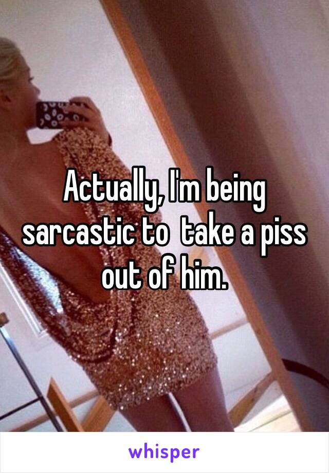 Actually, I'm being sarcastic to  take a piss out of him. 