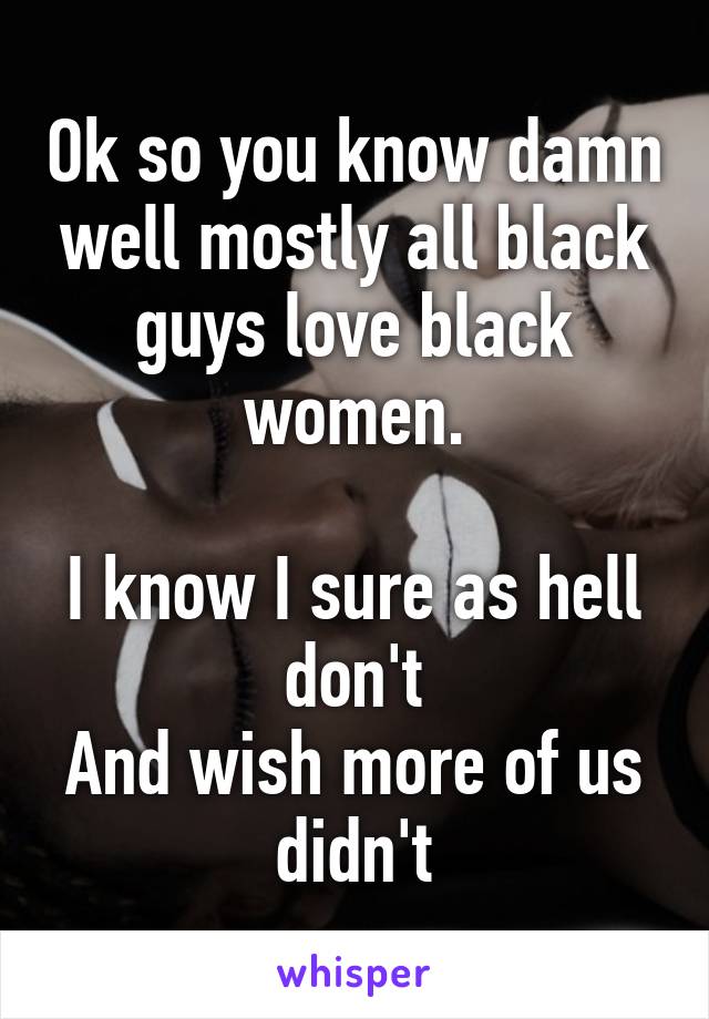 Ok so you know damn well mostly all black guys love black women.

I know I sure as hell don't
And wish more of us didn't