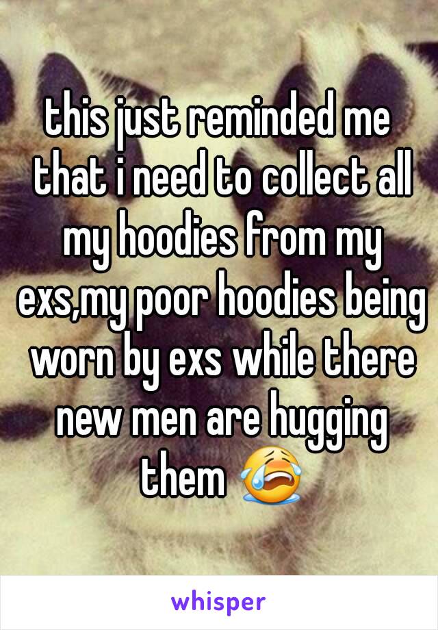 this just reminded me that i need to collect all my hoodies from my exs,my poor hoodies being worn by exs while there new men are hugging them 😭