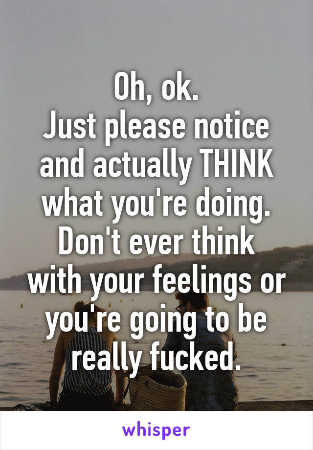 Oh, ok.
Just please notice and actually THINK what you're doing.
Don't ever think with your feelings or you're going to be really fucked.