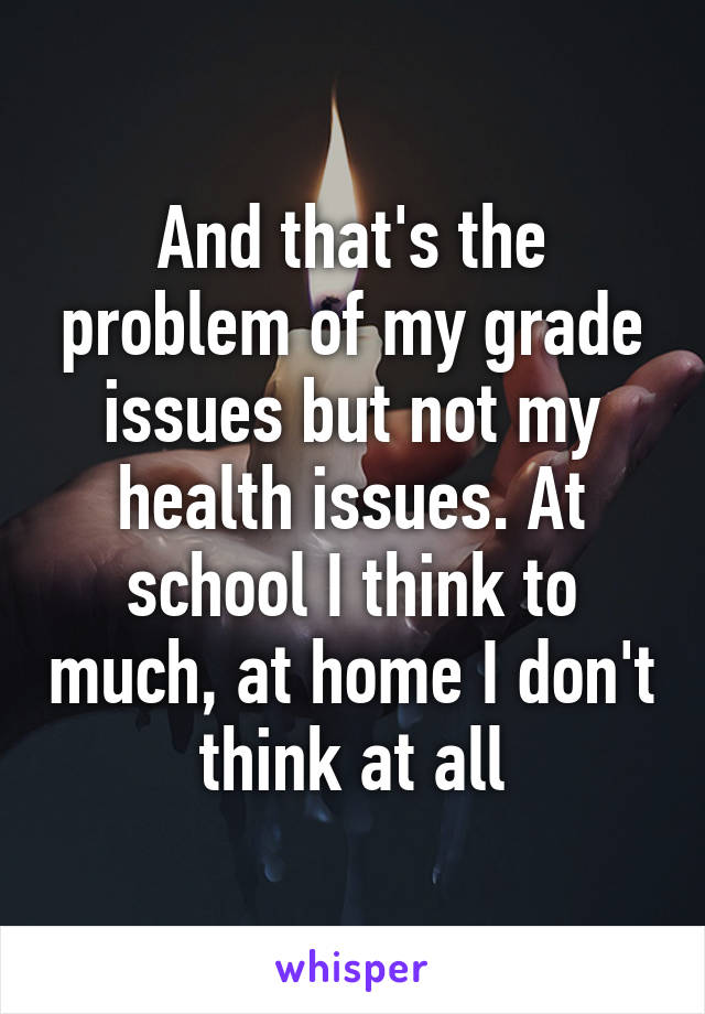 And that's the problem of my grade issues but not my health issues. At school I think to much, at home I don't think at all