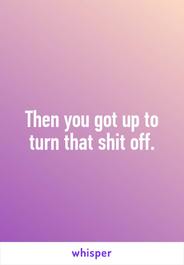 Then you got up to turn that shit off.