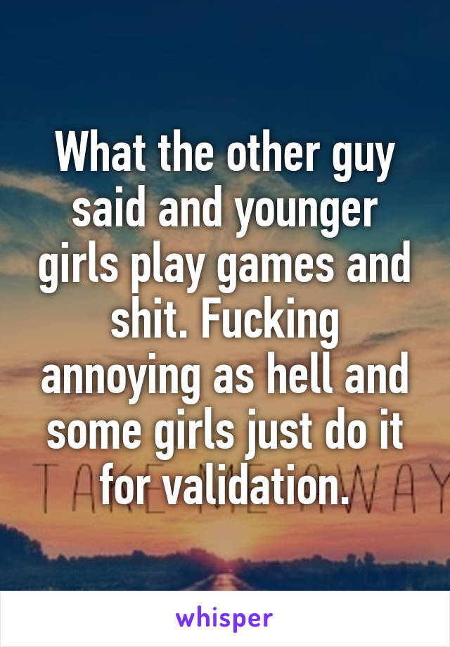 What the other guy said and younger girls play games and shit. Fucking annoying as hell and some girls just do it for validation.